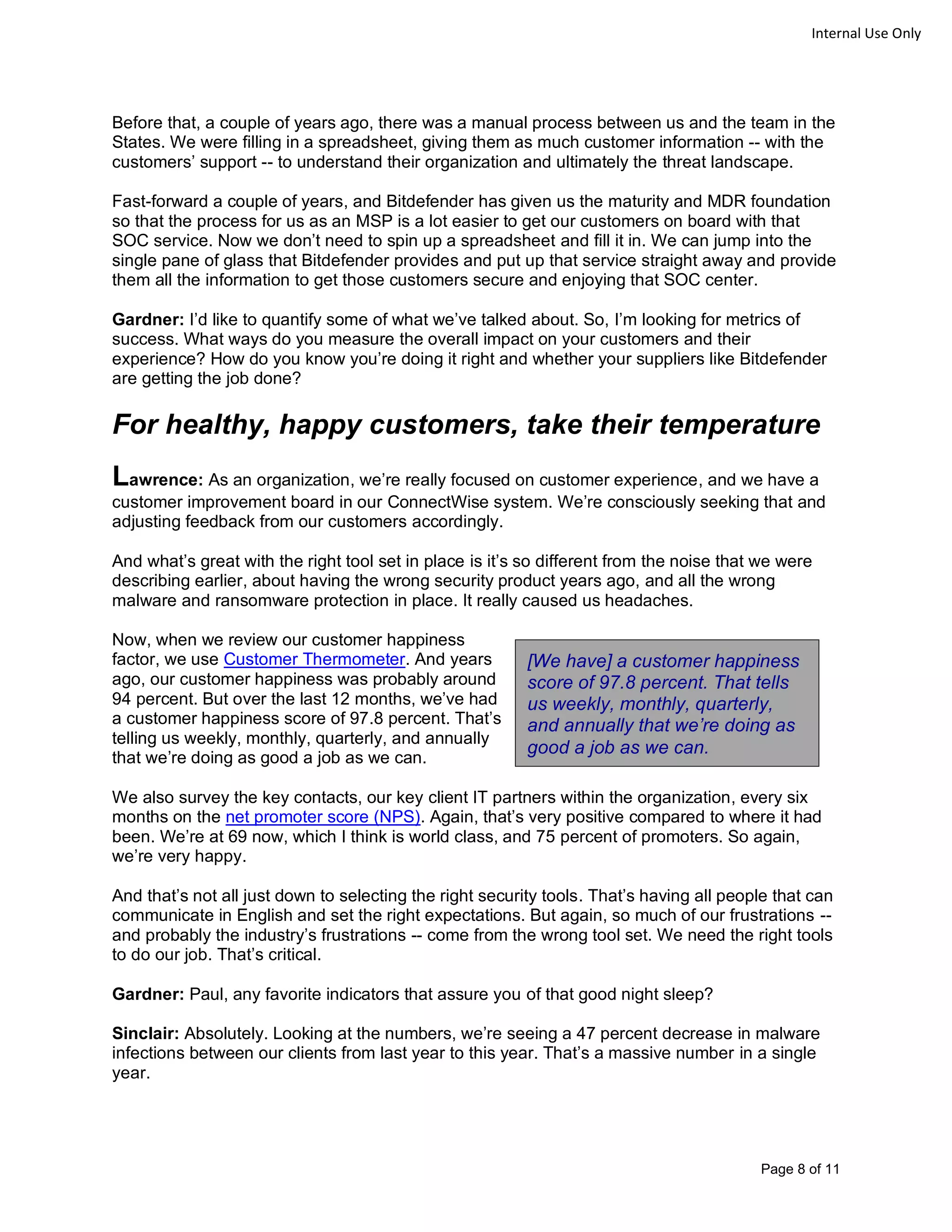 Page 8 of 11
Internal Use Only
Before that, a couple of years ago, there was a manual process between us and the team in the
States. We were filling in a spreadsheet, giving them as much customer information -- with the
customers’ support -- to understand their organization and ultimately the threat landscape.
Fast-forward a couple of years, and Bitdefender has given us the maturity and MDR foundation
so that the process for us as an MSP is a lot easier to get our customers on board with that
SOC service. Now we don’t need to spin up a spreadsheet and fill it in. We can jump into the
single pane of glass that Bitdefender provides and put up that service straight away and provide
them all the information to get those customers secure and enjoying that SOC center.
Gardner: I’d like to quantify some of what we’ve talked about. So, I’m looking for metrics of
success. What ways do you measure the overall impact on your customers and their
experience? How do you know you’re doing it right and whether your suppliers like Bitdefender
are getting the job done?
For healthy, happy customers, take their temperature
Lawrence: As an organization, we’re really focused on customer experience, and we have a
customer improvement board in our ConnectWise system. We’re consciously seeking that and
adjusting feedback from our customers accordingly.
And what’s great with the right tool set in place is it’s so different from the noise that we were
describing earlier, about having the wrong security product years ago, and all the wrong
malware and ransomware protection in place. It really caused us headaches.
Now, when we review our customer happiness
factor, we use Customer Thermometer. And years
ago, our customer happiness was probably around
94 percent. But over the last 12 months, we’ve had
a customer happiness score of 97.8 percent. That’s
telling us weekly, monthly, quarterly, and annually
that we’re doing as good a job as we can.
We also survey the key contacts, our key client IT partners within the organization, every six
months on the net promoter score (NPS). Again, that’s very positive compared to where it had
been. We’re at 69 now, which I think is world class, and 75 percent of promoters. So again,
we’re very happy.
And that’s not all just down to selecting the right security tools. That’s having all people that can
communicate in English and set the right expectations. But again, so much of our frustrations --
and probably the industry’s frustrations -- come from the wrong tool set. We need the right tools
to do our job. That’s critical.
Gardner: Paul, any favorite indicators that assure you of that good night sleep?
Sinclair: Absolutely. Looking at the numbers, we’re seeing a 47 percent decrease in malware
infections between our clients from last year to this year. That’s a massive number in a single
year.
[We have] a customer happiness
score of 97.8 percent. That tells
us weekly, monthly, quarterly,
and annually that we’re doing as
good a job as we can.
 