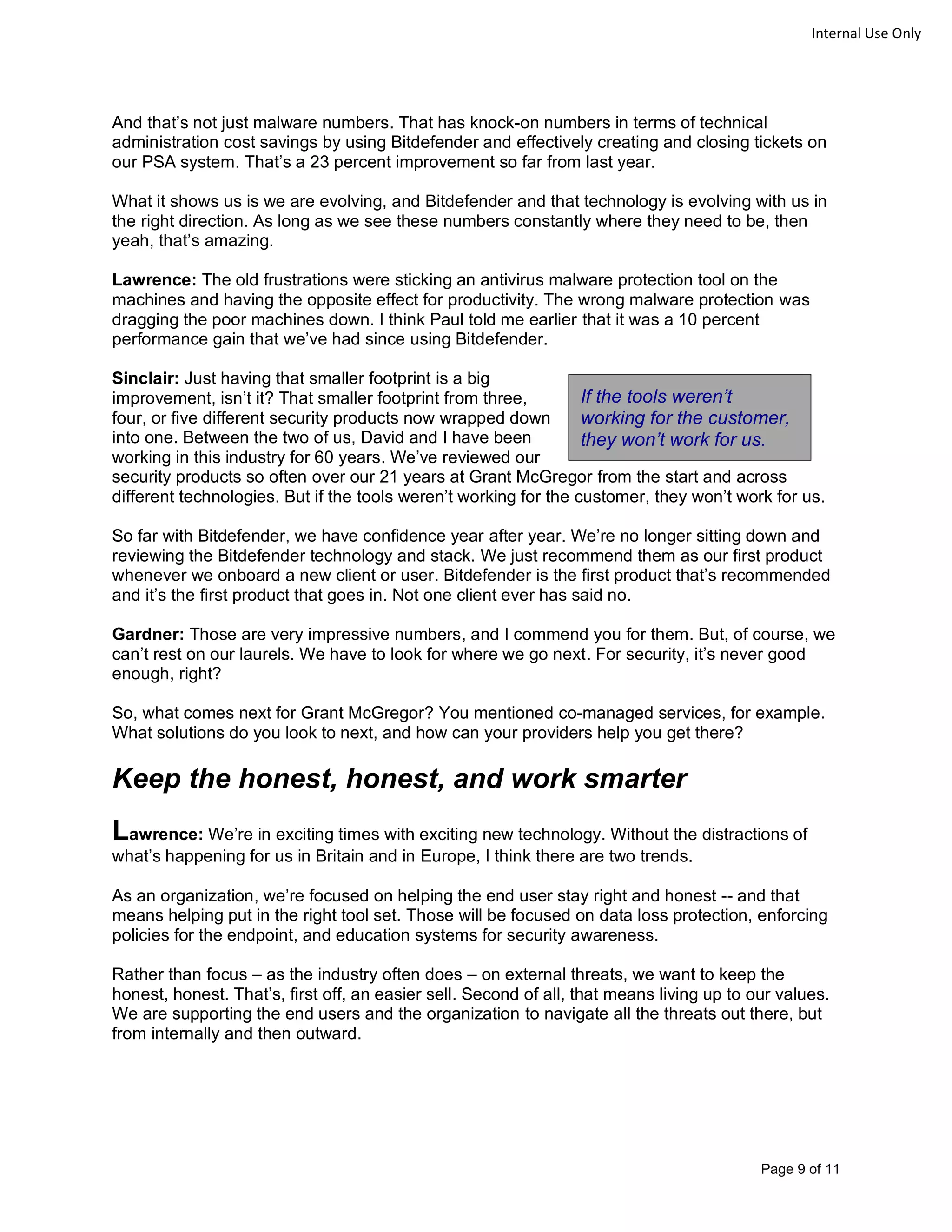 Page 9 of 11
Internal Use Only
And that’s not just malware numbers. That has knock-on numbers in terms of technical
administration cost savings by using Bitdefender and effectively creating and closing tickets on
our PSA system. That’s a 23 percent improvement so far from last year.
What it shows us is we are evolving, and Bitdefender and that technology is evolving with us in
the right direction. As long as we see these numbers constantly where they need to be, then
yeah, that’s amazing.
Lawrence: The old frustrations were sticking an antivirus malware protection tool on the
machines and having the opposite effect for productivity. The wrong malware protection was
dragging the poor machines down. I think Paul told me earlier that it was a 10 percent
performance gain that we’ve had since using Bitdefender.
Sinclair: Just having that smaller footprint is a big
improvement, isn’t it? That smaller footprint from three,
four, or five different security products now wrapped down
into one. Between the two of us, David and I have been
working in this industry for 60 years. We’ve reviewed our
security products so often over our 21 years at Grant McGregor from the start and across
different technologies. But if the tools weren’t working for the customer, they won’t work for us.
So far with Bitdefender, we have confidence year after year. We’re no longer sitting down and
reviewing the Bitdefender technology and stack. We just recommend them as our first product
whenever we onboard a new client or user. Bitdefender is the first product that’s recommended
and it’s the first product that goes in. Not one client ever has said no.
Gardner: Those are very impressive numbers, and I commend you for them. But, of course, we
can’t rest on our laurels. We have to look for where we go next. For security, it’s never good
enough, right?
So, what comes next for Grant McGregor? You mentioned co-managed services, for example.
What solutions do you look to next, and how can your providers help you get there?
Keep the honest, honest, and work smarter
Lawrence: We’re in exciting times with exciting new technology. Without the distractions of
what’s happening for us in Britain and in Europe, I think there are two trends.
As an organization, we’re focused on helping the end user stay right and honest -- and that
means helping put in the right tool set. Those will be focused on data loss protection, enforcing
policies for the endpoint, and education systems for security awareness.
Rather than focus – as the industry often does – on external threats, we want to keep the
honest, honest. That’s, first off, an easier sell. Second of all, that means living up to our values.
We are supporting the end users and the organization to navigate all the threats out there, but
from internally and then outward.
If the tools weren’t
working for the customer,
they won’t work for us.
 