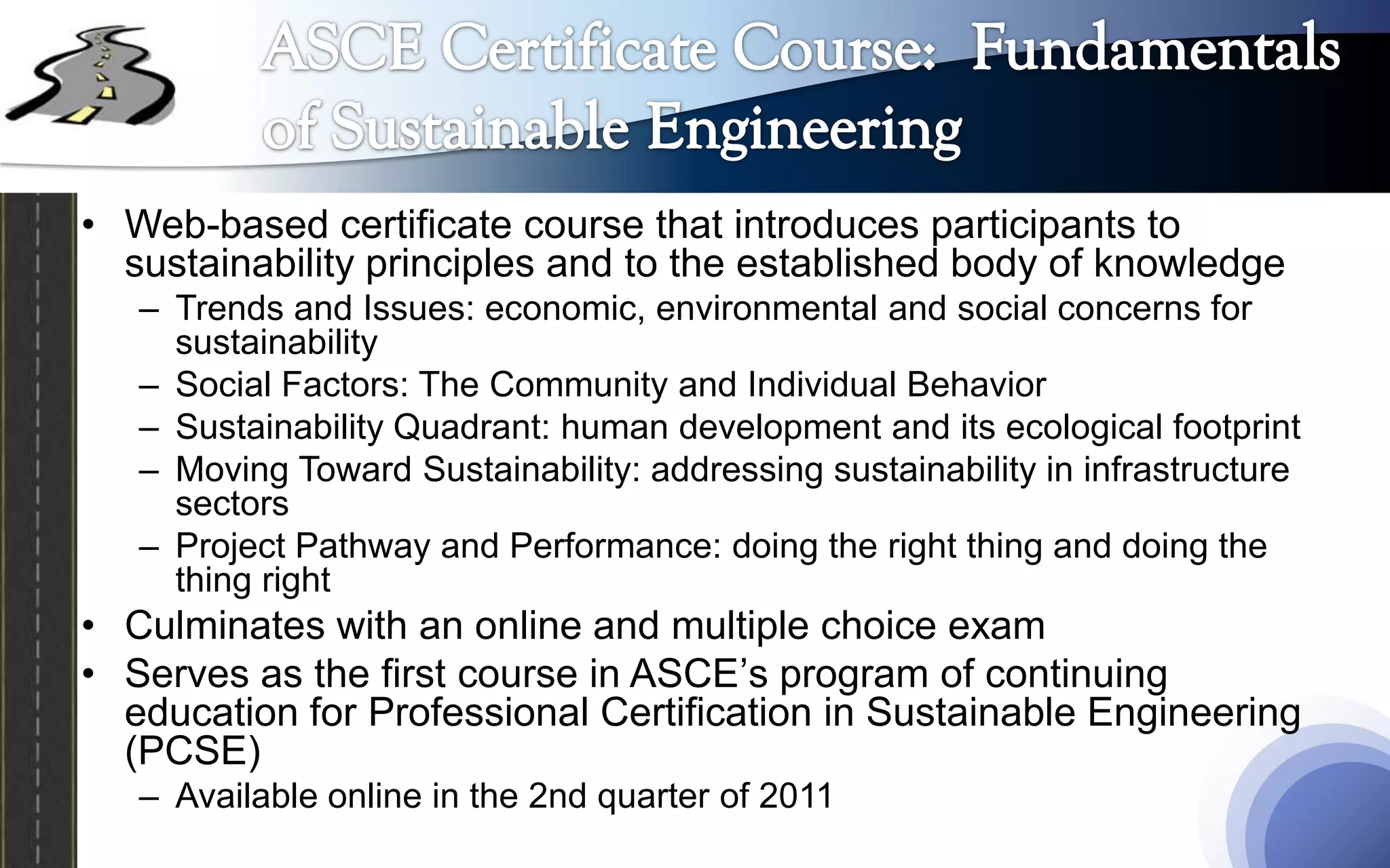 • Web-based certificate course that introduces participants to
  sustainability principles and to the established body of knowledge
   – Trends and Issues: economic, environmental and social concerns for
     sustainability
   – Social Factors: The Community and Individual Behavior
   – Sustainability Quadrant: human development and its ecological footprint
   – Moving Toward Sustainability: addressing sustainability in infrastructure
     sectors
   – Project Pathway and Performance: doing the right thing and doing the
     thing right
• Culminates with an online and multiple choice exam
• Serves as the first course in ASCE’s program of continuing
  education for Professional Certification in Sustainable Engineering
  (PCSE)
   – Available online in the 2nd quarter of 2011
 
