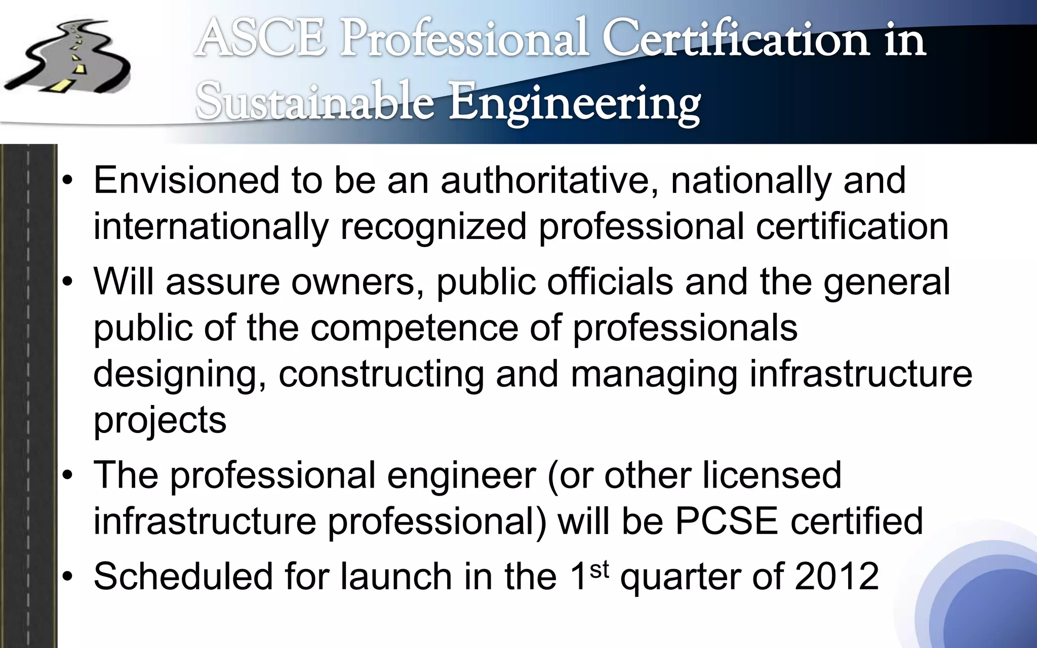 • Envisioned to be an authoritative, nationally and
  internationally recognized professional certification
• Will assure owners, public officials and the general
  public of the competence of professionals
  designing, constructing and managing infrastructure
  projects
• The professional engineer (or other licensed
  infrastructure professional) will be PCSE certified
• Scheduled for launch in the 1st quarter of 2012
 