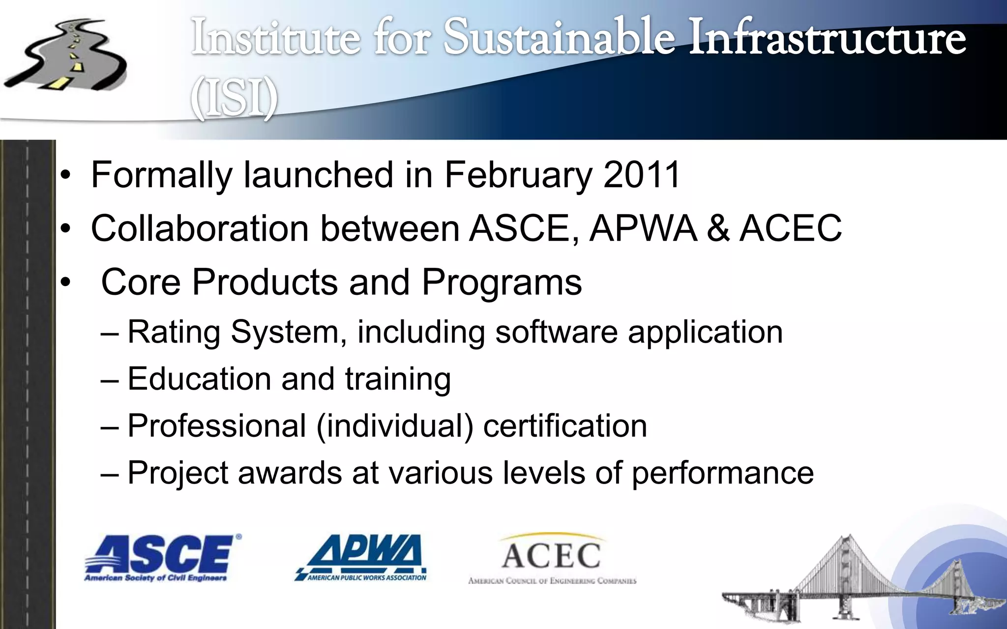 • Formally launched in February 2011
• Collaboration between ASCE, APWA & ACEC
• Core Products and Programs
  – Rating System, including software application
  – Education and training
  – Professional (individual) certification
  – Project awards at various levels of performance
 