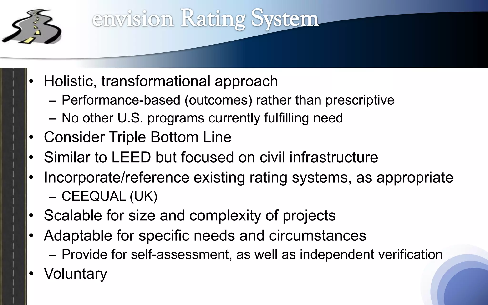 • Holistic, transformational approach
   – Performance-based (outcomes) rather than prescriptive
   – No other U.S. programs currently fulfilling need
• Consider Triple Bottom Line
• Similar to LEED but focused on civil infrastructure
• Incorporate/reference existing rating systems, as appropriate
   – CEEQUAL (UK)
• Scalable for size and complexity of projects
• Adaptable for specific needs and circumstances
   – Provide for self-assessment, as well as independent verification
• Voluntary
 