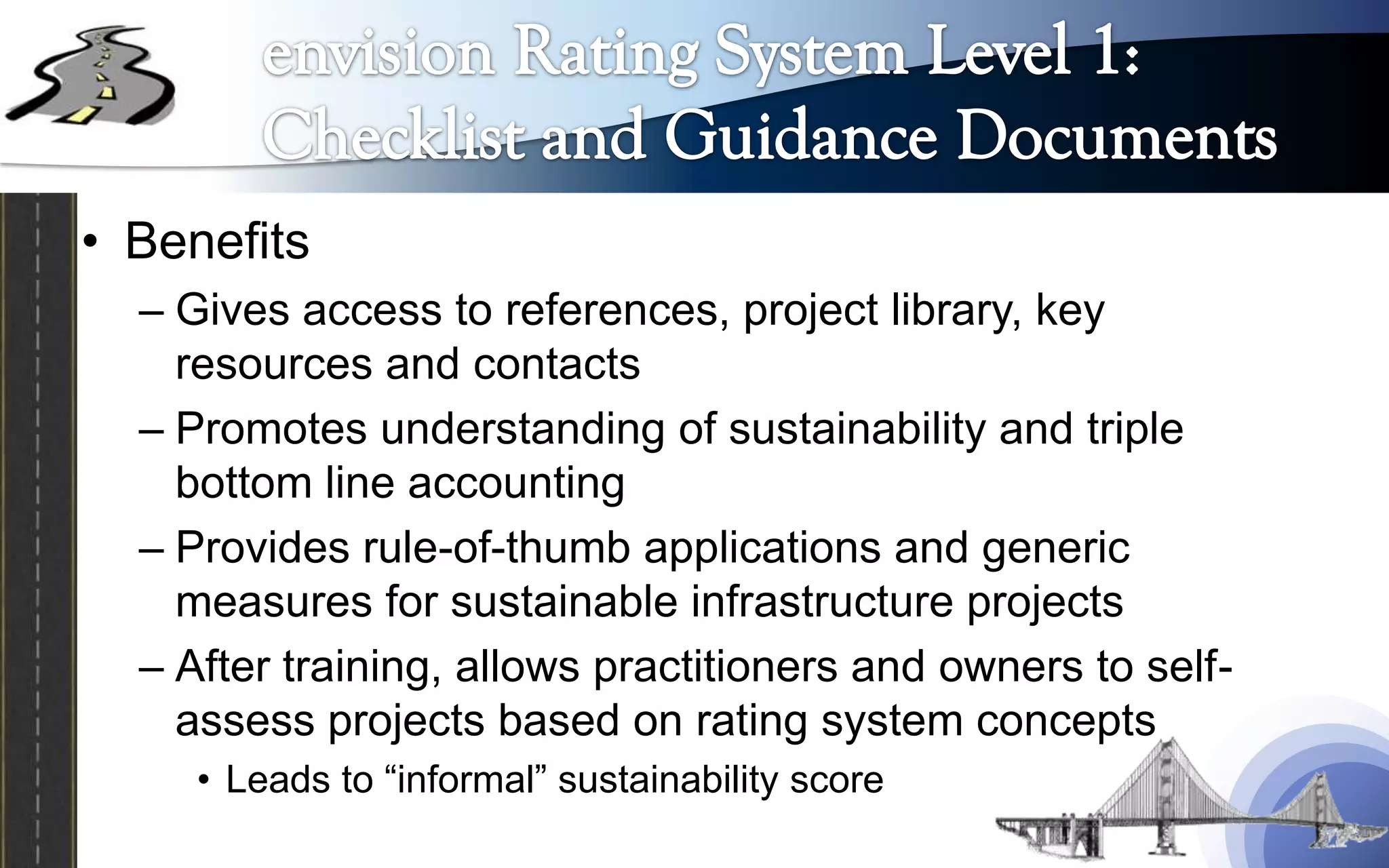 • Benefits
  – Gives access to references, project library, key
    resources and contacts
  – Promotes understanding of sustainability and triple
    bottom line accounting
  – Provides rule-of-thumb applications and generic
    measures for sustainable infrastructure projects
  – After training, allows practitioners and owners to self-
    assess projects based on rating system concepts
     • Leads to “informal” sustainability score
 