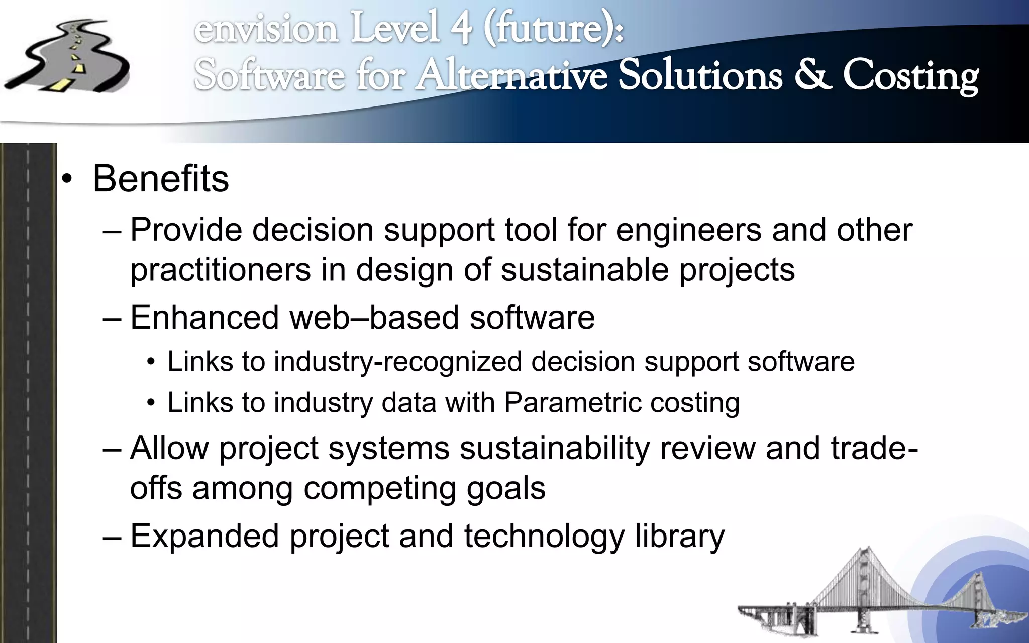 • Benefits
  – Provide decision support tool for engineers and other
    practitioners in design of sustainable projects
  – Enhanced web–based software
     • Links to industry-recognized decision support software
     • Links to industry data with Parametric costing
  – Allow project systems sustainability review and trade-
    offs among competing goals
  – Expanded project and technology library
 