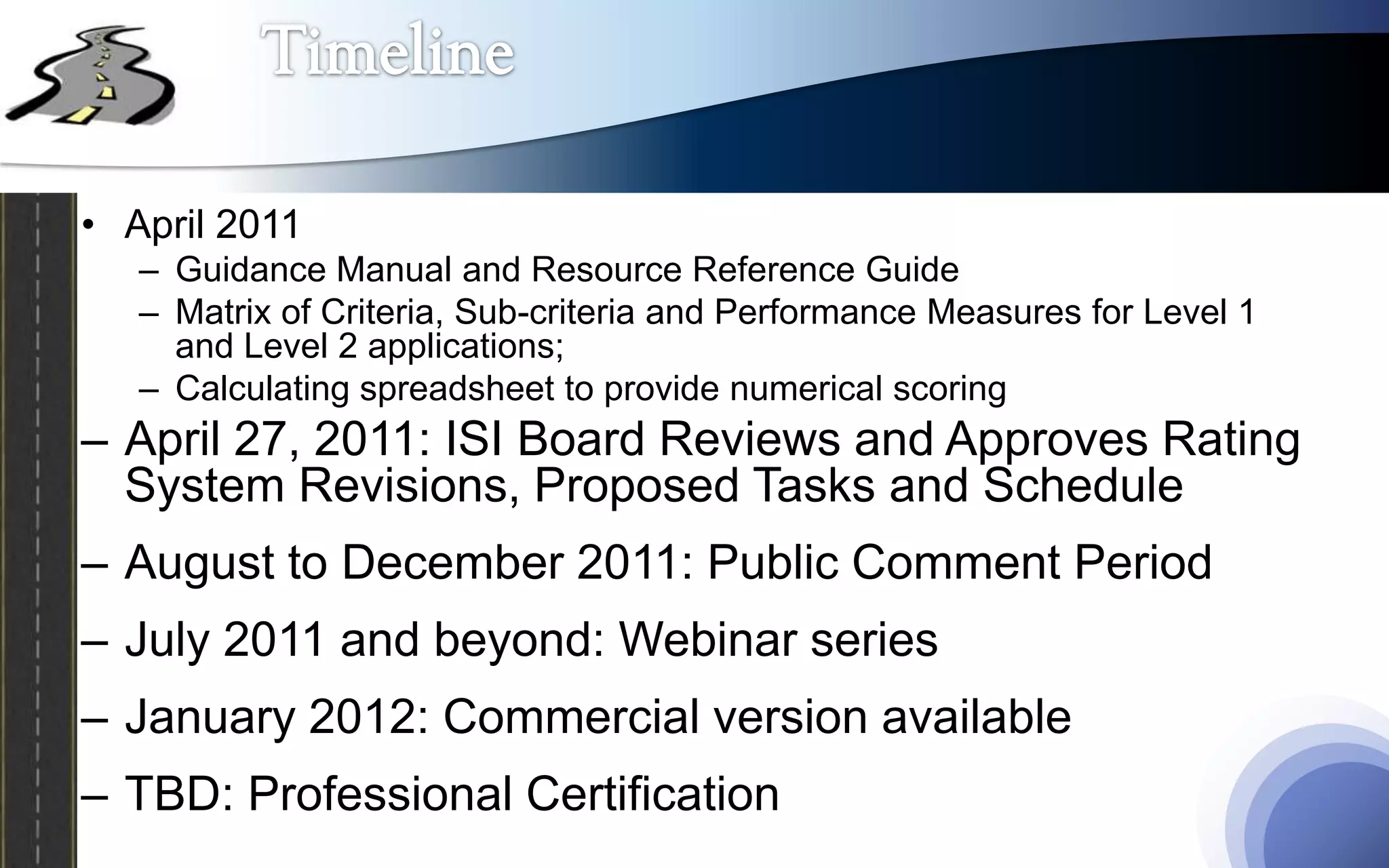 • April 2011
   – Guidance Manual and Resource Reference Guide
   – Matrix of Criteria, Sub-criteria and Performance Measures for Level 1
     and Level 2 applications;
   – Calculating spreadsheet to provide numerical scoring
– April 27, 2011: ISI Board Reviews and Approves Rating
  System Revisions, Proposed Tasks and Schedule
– August to December 2011: Public Comment Period
– July 2011 and beyond: Webinar series
– January 2012: Commercial version available
– TBD: Professional Certification
 