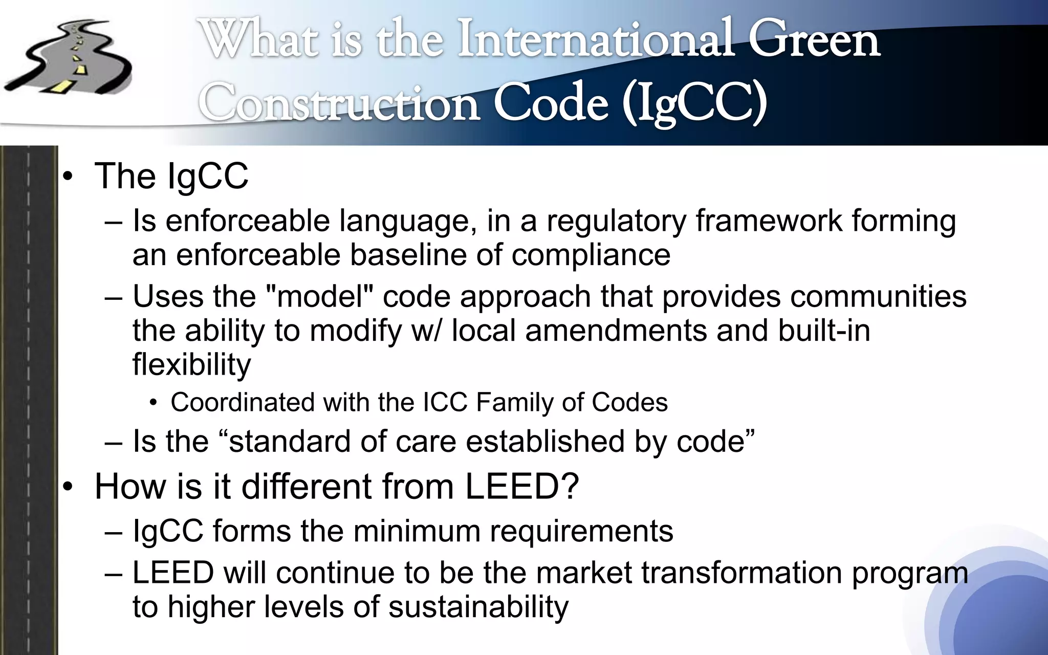 • The IgCC
  – Is enforceable language, in a regulatory framework forming
    an enforceable baseline of compliance
  – Uses the "model" code approach that provides communities
    the ability to modify w/ local amendments and built-in
    flexibility
     • Coordinated with the ICC Family of Codes
  – Is the “standard of care established by code”
• How is it different from LEED?
  – IgCC forms the minimum requirements
  – LEED will continue to be the market transformation program
    to higher levels of sustainability
 