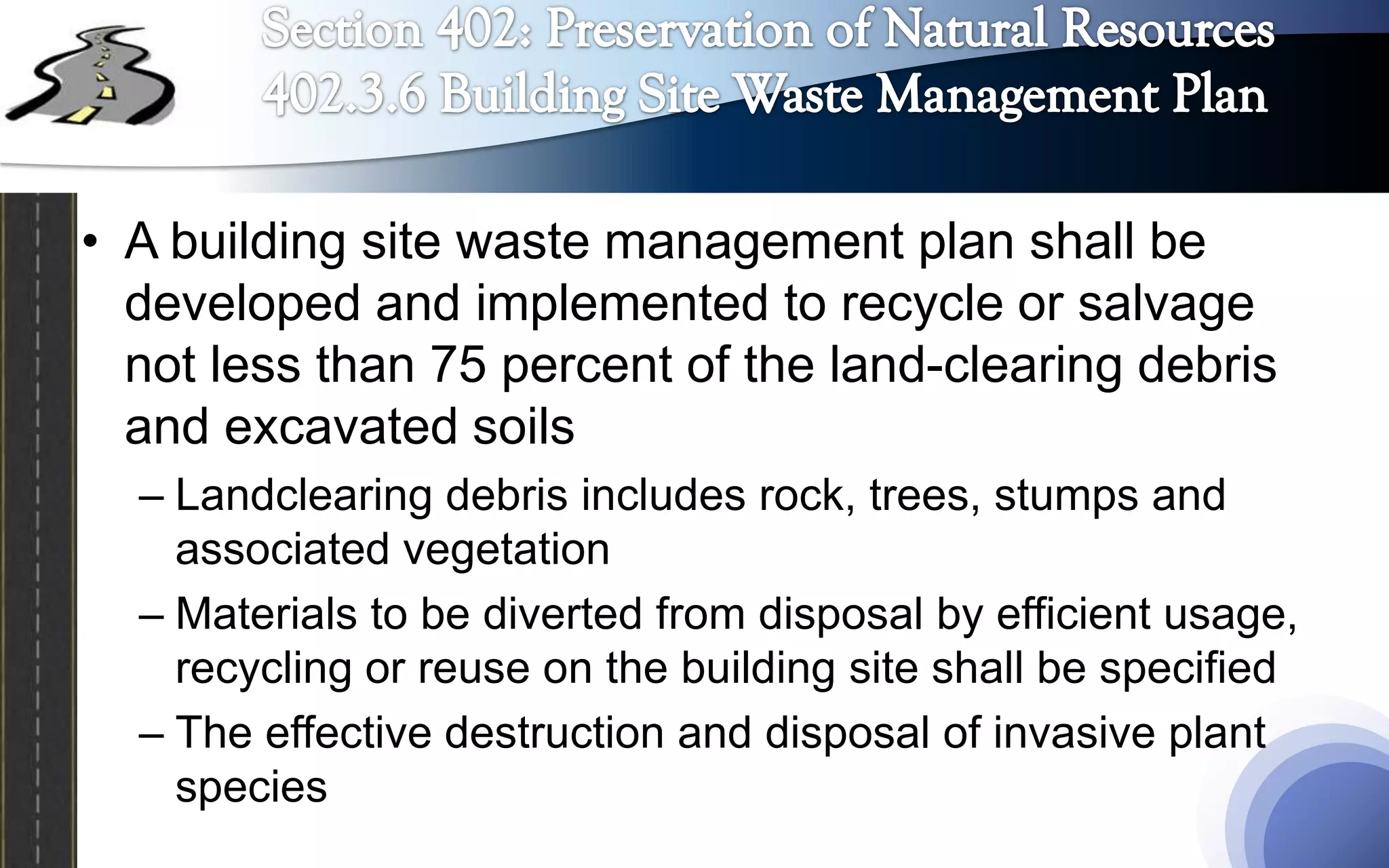 • A building site waste management plan shall be
  developed and implemented to recycle or salvage
  not less than 75 percent of the land-clearing debris
  and excavated soils
  – Landclearing debris includes rock, trees, stumps and
    associated vegetation
  – Materials to be diverted from disposal by efficient usage,
    recycling or reuse on the building site shall be specified
  – The effective destruction and disposal of invasive plant
    species
 