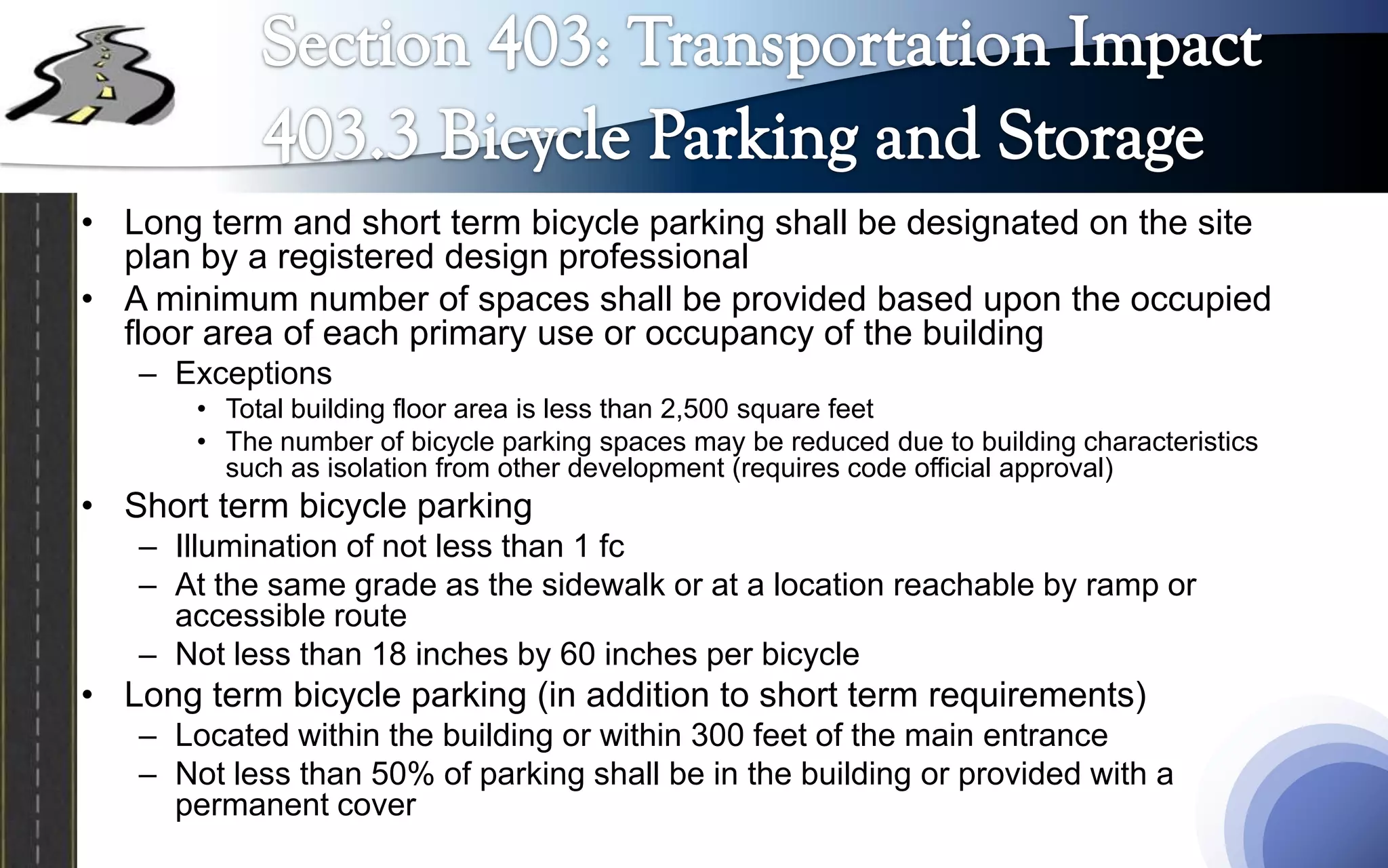 • Long term and short term bicycle parking shall be designated on the site
  plan by a registered design professional
• A minimum number of spaces shall be provided based upon the occupied
  floor area of each primary use or occupancy of the building
   – Exceptions
       • Total building floor area is less than 2,500 square feet
       • The number of bicycle parking spaces may be reduced due to building characteristics
         such as isolation from other development (requires code official approval)
• Short term bicycle parking
   – Illumination of not less than 1 fc
   – At the same grade as the sidewalk or at a location reachable by ramp or
     accessible route
   – Not less than 18 inches by 60 inches per bicycle
• Long term bicycle parking (in addition to short term requirements)
   – Located within the building or within 300 feet of the main entrance
   – Not less than 50% of parking shall be in the building or provided with a
     permanent cover
 