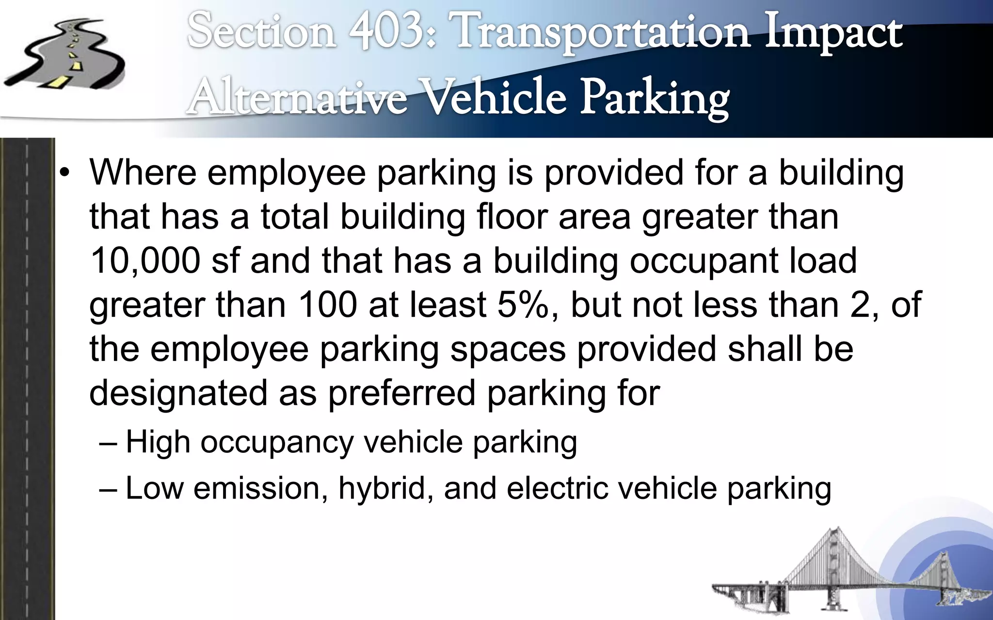 • Where employee parking is provided for a building
  that has a total building floor area greater than
  10,000 sf and that has a building occupant load
  greater than 100 at least 5%, but not less than 2, of
  the employee parking spaces provided shall be
  designated as preferred parking for
  – High occupancy vehicle parking
  – Low emission, hybrid, and electric vehicle parking
 