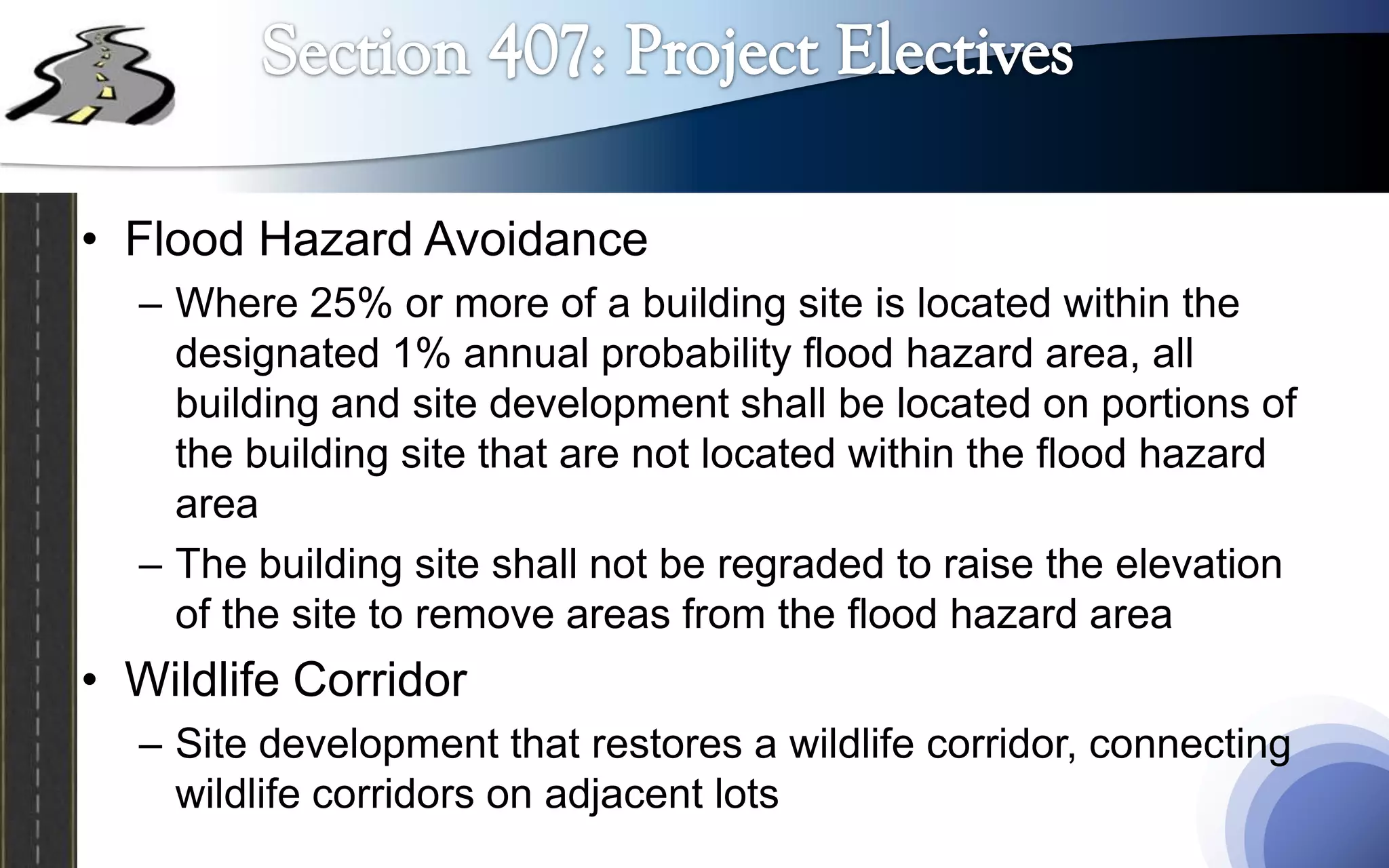 • Flood Hazard Avoidance
  – Where 25% or more of a building site is located within the
    designated 1% annual probability flood hazard area, all
    building and site development shall be located on portions of
    the building site that are not located within the flood hazard
    area
  – The building site shall not be regraded to raise the elevation
    of the site to remove areas from the flood hazard area
• Wildlife Corridor
  – Site development that restores a wildlife corridor, connecting
    wildlife corridors on adjacent lots
 
