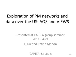 Exploration of PM networks and
data over the US: AQS and VIEWS

    Presented at CAPITA group seminar,
                 2011-04-21
          Li Du and Ratish Menon

             CAPITA, St Louis            1/21
 