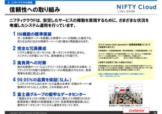 ２．ニフティクラウドの特長


信頼性への取り組み
ニフティクラウドは、安定したサービスの稼動を実現するために、さまざまな状況を
考慮したシステム運用を行っています。

    1 HA機能の標準実装
      HA機能
        機能の
           万一お客様サーバーを搭載した物理サーバーが故障した場合でも、
           約5分以内にほかの物理サーバーへ切り替わり再起動されます。
                                                      ※SLA（service level agreement＝品質保証制度）について

    2 完全な冗長構成
      完全な                                             【稼働率の考え方】
                                                      月間稼働率＝（月間総稼動時間－累計障害時間）&divide;月間総稼動時間&times;100
           システム構成コンポーネントは、単一ポイントが存在しません。              ・ネットワーク環境やディスクの動作異常については、それによって影響を受け
           メンテナンス作業についても、原則無停止で可能です。                  たサーバーの台数を基準に、サーバー稼働率として換算します。
                                                      ・5分未満は切り捨てとします。  ・@nifty ID単位での算出となります。


    3 高負荷への対策
      高負荷への
         への対策                                         【保障する品質を下回った場合の対応】
                                                      月間稼働率が99.95%未満の場合は、当月分の利用料金（有償オプションサー
           他のお客様サーバーによってリソースを大量に消費される場合、ニ             ビスは除く）の10%に相当する金額を、お客様からの申告に基づきニフティが承
           フティクラウド内部で自動的にリソースの再配置が行なわれ、負荷             認した翌月以降の利用料金のご請求額から控除いたします。

           障害を未然に防止します。                               ※詳しい内容はWEBに記載しておりますので、必ずお読みください。
                                                       http://cloud.nifty.com/sla/

    4 99.95％の品質を保証（SLA※）
      99.95％ 品質を保証（
           ニフティクラウドにおけるサービス品質の水準を「月間のサーバー稼
           働率99.95％以上」と定め、これを保証します。

    5 富士通グループの堅牢なデータセンター
      富士通グループ 堅牢な
         グループの
           『強固なセキュリティ対策』『システムの二重化』『24時間365日の
           監視体制』『震度6の耐震強度』『UPS・自家発電設備設置』など、
           堅牢なデータセンターでシステム運用を行なっています。                         富士通グループの総力を結集したデータセンター


                                                                             Confidential
 Copyright &copy; NIFTY Corporation All Rights Reserved.                                              11
 
