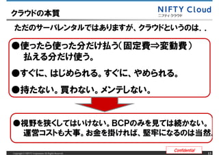 クラウドの本質
 ただのサーバレンタルではありますが、クラウドというのは．．

●使ったら使った分だけ払う（固定費&rArr;変動費）
 払える分だけ使う。
●すぐに、はじめられる。すぐに、やめられる。
●持たない。買わない。メンテしない。


●視野を狭くしてはいけない。ＢＣＰのみを見ては続かない。
 運営コストも大事。お金を掛ければ、堅牢になるのは当然。

                                                     Confidential
Copyright &copy; NIFTY Corporation All Rights Reserved.                  13
 
