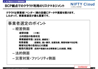 ４．ＢＣＰ観点のクラウド事業者選定


ＢＣＰ観点でのクラウド利用のリスクマネジメント

 クラウドは事業者（ベンダー）側の設備にデータや資産を預けます。
 したがって、事業者選定が最も重要です。




               &ndash;
                             経営状態   （IR等）
                             公的認証の取得状況
                             事業継続年数 （安定性、継続性）
                             利用者数   (信頼性、使い勝手、投資効果、障害有無や対応等)
                             障害対応等の告知などの実績
                             販売代理店等 (信用や実績のある事業者による推奨、再販)

               &ndash;
               &ndash;

                                                           Confidential
 Copyright &copy; NIFTY Corporation All Rights Reserved.                       19
 
