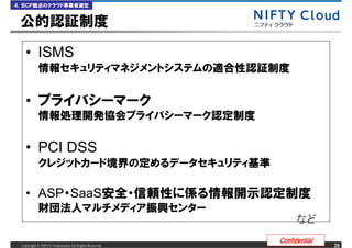 ４．ＢＣＰ観点のクラウド事業者選定


 公的認証制度

   &bull; ISMS
           情報セキュリティマネジメントシステムの適合性認証制度


   &bull; プライバシーマーク
           情報処理開発協会プライバシーマーク認定制度

   &bull; PCI DSS
           クレジットカード境界の定めるデータセキュリティ基準

   &bull; ASP・SaaS安全・信頼性に係る情報開示認定制度
           財団法人マルチメディア振興センター

                                                      Confidential
 Copyright &copy; NIFTY Corporation All Rights Reserved.                  20
 