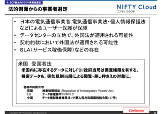 ４．ＢＣＰ観点のクラウド事業者選定


法的側面からの事業者選定

      &bull;                                               :

      &bull;
      &bull;
      &bull;


                米国内に存在するデータに対しFBI/政府当局は調査権限を有する。
                機密データも、突如規制当局による閲覧・差し押さえの対象に。

                   各国の同様法令
                    英国   捜査権限規法 (Regulation of Investigatory Powers Act)
                    EU   データ保護指令95/46/EC
                    中国   データ規制捜査権限法 (中華人民共和国国務院令第147号)



                                                                           Confidential
 Copyright &copy; NIFTY Corporation All Rights Reserved.                                       22
 