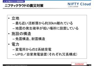 ４．ＢＣＰ観点のクラウド事業者選定


ニフティクラウドの震災対策


      &bull;
                &ndash;                                     30km
                &ndash;
      &bull;
                &ndash;
      &bull;
                &ndash;
                &ndash;

                                                             Confidential
 Copyright &copy; NIFTY Corporation All Rights Reserved.                         23
 