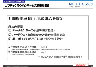 ４．ＢＣＰ観点のクラウド事業者選定


ニフティクラウドのサービス継続対策



                                                      99.95% SLA

      SLA
      ①
      ②                                                           HA
      ③

      ※                               99.95%                       263
              4       23                              1   4                   4   23

      ※                               99.95%                       22
              1                  22
                                                              &rarr;         SLA



                                                                                       Confidential
 Copyright &copy; NIFTY Corporation All Rights Reserved.                                                   24
 