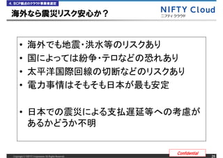 ４．ＢＣＰ観点のクラウド事業者選定


海外なら震災リスク安心か？


      &bull;
      &bull;
      &bull;
      &bull;

      &bull;



                                                      Confidential
 Copyright &copy; NIFTY Corporation All Rights Reserved.                  25
 