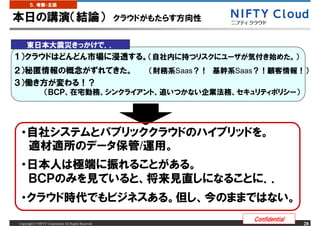 ５．考察・主張


本日の講演（結論）                                            クラウドがもたらす方向性


     東日本大震災きっかけで．．
１）クラウドはどんどん市場に浸透する。（自社内に持つリスクにユーザが気付き始めた。）
２）秘匿情報の概念がずれてきた。                                         （財務系Saas？！ 基幹系Saas？！顧客情報！）
３）働き方が変わる！？
                 （ＢＣＰ、在宅勤務、シンクライアント、追いつかない企業法務、セキュリティポリシー）




 ・自社システムとパブリッククラウドのハイブリッドを。
  適材適所のデータ保管/運用。
 ・日本人は極端に振れることがある。
  ＢＣＰのみを見ていると、将来見直しになることに．．
 ・クラウド時代でもビジネスある。但し、今のままではない。
                                                                          Confidential
Copyright &copy; NIFTY Corporation All Rights Reserved.                                       28
 