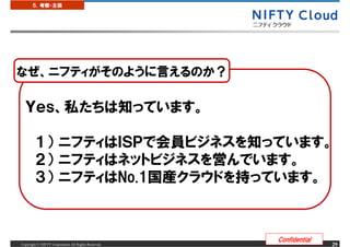 ５．考察・主張




なぜ、ニフティがそのように言えるのか？

  Ｙｅｓ、私たちは知っています。

        １） ニフティはＩＳＰで会員ビジネスを知っています。
        ２） ニフティはネットビジネスを営んでいます。
        ３） ニフティはNo.1国産クラウドを持っています。



                                                     Confidential
Copyright &copy; NIFTY Corporation All Rights Reserved.                  29
 
