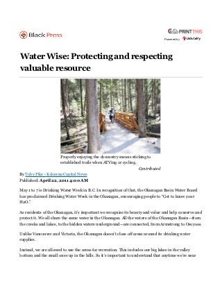 Powered by




Water Wise: Protecting and respecting
valuable resource




                      Properly enjoying the ckcountry means sticking to
                      established trails when ATVing or cycling.
                                                                 Contributed
By Toby Pike - Kelowna Capital News
Published: April 22, 2011 4:00 AM

May 1 to 7 is Drinking Water Week in B.C. In recognition of that, the Okanagan Basin Water Board
has proclaimed Drinking Water Week in the Okanagan, encouraging people to “Get to know your
H2O.”

As residents of the Okanagan, it’s important we recognize its beauty and value and help conserve and
protect it. We all share the same water in the Okanagan. All the waters of the Okanagan Basin—from
the creeks and lakes, to the hidden waters underground—are connected, from Armstrong to Osoyoos.

Unlike Vancouver and Victoria, the Okanagan doesn’t close off areas around its drinking water
supplies.

Instead, we are allowed to use the areas for recreation. This includes our big lakes in the valley
bottom and the small ones up in the hills. So it’s important to understand that anytime we’re near
 