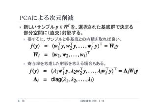 PCAによる次元削減
    新しいサンプル    を、選択された基底群で決まる
     部分空間に（直交）射影する。
        要するに、サンプルと各基底との内積を取れば良い。




        寄与率を考慮した射影を考える場合もある。




    10                CV勉強会 2011.2.19
 