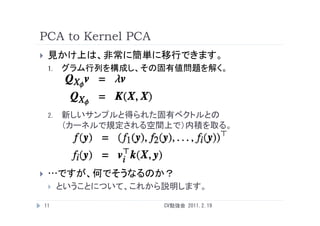 PCA to Kernel PCA
    見かけ上は、非常に簡単に移行できます。
     1.   グラム行列を構成し、その固有値問題を解く。




     2.
     2    新しいサンプルと得られた固有ベクトルとの
          （カーネルで規定される空間上で）内積を取る。




    …ですが、何でそうなるのか？
         ということについて、これから説明します。
            う      、    説明  す。

    11                  CV勉強会 2011.2.19
 