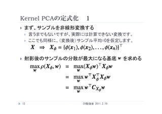 Kernel PCAの定式化 １
    まず、サンプルを非線形変換する
        言うまでもないですが、実際には計算できない変換です。
        ここでも同様に、（変換後）サンプル平均=0を仮定します。



    射影後のサンプルの分散が最大になる基底                 を求める




    12                 CV勉強会 2011.2.19
 
