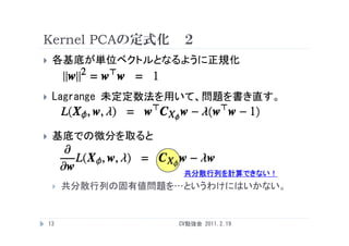 Kernel PCAの定式化 ２
    各基底が単位ベクトルとなるように正規化


    Lagrange 未定定数法を用いて 問題を書き直す
              未定定数法を用いて、問題を書き直す。


    基底での微分を取ると


                       共分散行列を計算できない！
        共分散行列の固有値問題を…というわけにはいかない。


    13                CV勉強会 2011.2.19
 