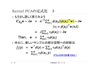 Kernel PCAの定式化 ３
    もう少し詳しく見てみよう




    ゆえに、新しいサンプルの部分空間への射影は
     ゆえに 新しいサンプルの部分空間への射影は



                       グラム行列で計算できる！


    14              CV勉強会 2011.2.19
 