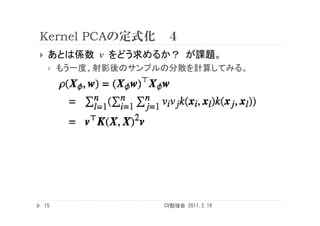 Kernel PCAの定式化 ４
    あとは係数 v をどう求めるか？ が課題。
        もう一度、射影後のサンプルの分散を計算してみる。




    15                CV勉強会 2011.2.19
 