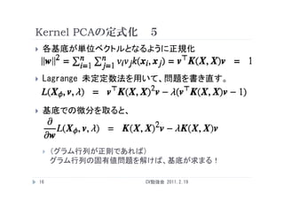 Kernel PCAの定式化 ５
    各基底が単位ベクトルとなるように正規化


    Lagrange 未定定数法を用いて 問題を書き直す
              未定定数法を用いて、問題を書き直す。


    基底での微分を取ると、



        （グラム行列が正則であれば）
         グラム行列の固有値問題を解けば、基底が求まる！

    16               CV勉強会 2011.2.19
 
