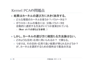 Kernel PCAの問題点
    結果はカーネルの選び方に大きく依存する。
        どんな種類のカーネルを使うか？パラメータは？
        ガウスカーネルの場合には，分散パラメータを
         自動的に選択する方法がいくつか提案されている．
         自動的 選択する方法が く か提案され   る
            （Mean shiftの節などを参照．）


    しかし、カーネルの選び方に確固たる方法論はない。
        どのような目的・応用に用いられるか？ で異なる
                            で異なる。
        つまりは、その目的・応用で良い結果が得られるかどうか？
         が、カ ネルを選択するための現時点で最良の方法
         が、カーネルを選択するための現時点で最良の方法



    20                          CV勉強会 2011.2.19
 