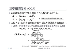 正準相関分析 (CCA)
    2組の多次元ベクトル群が与えられているとする。

                                        ※ 簡単のため平均０を仮定します。

    このベクトル群を個別に射影するための基底を求めたい。
        基準： 射影後のサンプル群の正規化相関が最大になる基底




             Cf. @_akisato “正準相関分析” http://www.slideshare.net/akisatokimura/090608-cca
    23                                  CV勉強会 2011.2.19
 
