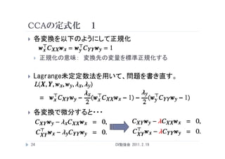 CCAの定式化 １
    各変換を以下のようにして正規化

        正規化の意味： 変換先の変量を標準正規化する


    Lagrange未定定数法を用いて、問題を書き直す。




    各変換で微分すると・・・



    24                CV勉強会 2011.2.19
 