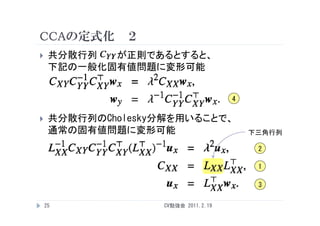 CCAの定式化 ２
    共分散行列  が正則であるとすると、
     下記の一般化固有値問題に変形可能


                                      4

    共分散行列のCholesky分解を用いることで、
     通常の固有値問題に変形可能                        下三角行列

                                           2

                                           1

                                           3

    25              CV勉強会 2011.2.19
 