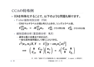 CCAの特殊例
    CCAを特殊化することで、以下のような問題も解けます。
        Fisher線形判別分析 (FDA)
            CCAをマルチラベル分類と考えたときの、シングルラベル版。

                                         ：クラス間分散             ：クラス内分散

        線形回帰分析（重回帰分析: MLR）
            通常は最小自乗法で求めるが、
             一般化固有値問題として解くこともできる。




                   Cf. 木村+“拡張ペアワイズ表現を用いた一般化多変量解析” to appear in MIRU2011
    26                              CV勉強会 2011.2.19
 