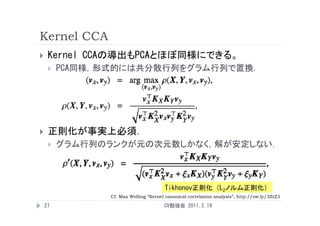 Kernel CCA
    Kernel CCAの導出もPCAとほぼ同様にできる。
        PCA同様，形式的には共分散行列をグラム行列で置換．




    正則化が事実上必須．
        グラム行列のランクが元の次元数しかなく，解が安定しない．



                                       Tikhonov正則化 （L2ノルム正則化）
                Cf. Max Welling “Kernel canonical correlation analysis”, http://ow.ly/3ZtZ3

    27                                 CV勉強会 2011.2.19
 
