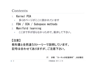 Contents
1.       Kernel PCA
         多くのページがここに割かれています
2.       FDA / CCA / Subspace methods
3.       Manifold learning
         ここまで手が回らなかったので、勘弁して下さい。


【注意】
教科書と全然違うストーリーで説明しています。
記号は合わせてありますが、ご注意下さい。
記号は合わせてありますが ご注意下さい

                             Cf. 赤穂 “カーネル多変量解析”、岩波書店
 3                             CV勉強会 2011.2.19
 