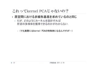 これってkernel PCAじゃないの？
    原空間における非線形基底を求めているのと同じ
        だが，どのようにカーネルを設計すれば
         所望の多様体を獲得できるのかがわからない．

            （でも実際にはkernel PCAの特殊例になるんですが…）




    31                        CV勉強会 2011.2.19
 