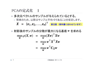PCAの定式化 １
       多次元ベクトルのサンプルが与えられているとする。
           簡単のため、以降はサンプル平均=0であることを仮定します。
                            要注意 （教科書に合わせています）


       射影後のサンプルの分散が最大になる基底                を求める




    7                    CV勉強会 2011.2.19
 