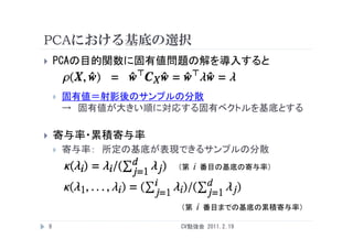 PCAにおける基底の選択
       PCAの目的関数に固有値問題の解を導入すると


           固有値＝射影後のサンプルの分散
            → 固有値が大きい順に対応する固有ベクトルを基底とする

       寄与率・累積寄与率
           寄与率
            寄与率： 所定の基底が表現できるサンプルの分散
                         （第   i       番目の基底の寄与率）




                         （第       i   番目までの基底の累積寄与率）

    9                    CV勉強会 2011.2.19
 