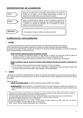 2
SUPERESTRUCTURA DE LA NARRACIÓN
ELEMENTOS DEL TEXTO NARRATIVO
I. ACCIÓN
La acción está formada por todos los acontecimientos y situaciones que componen una historia.
Dichos acontecimientos se pueden organizar en núcleos con cierta autonomía, llamados episodios.
El conjunto de acontecimientos y hechos de la historia se denomina también argumento. La forma de organizar
dichos acontecimientos se denomina trama.
Según el final la estructura puede ser abierta o cerrada.
En una narración de estructura abierta (o final abierto), la acción se interrumpe antes de llegar al
desenlace; el lector no sabe como termina el relato y tiene que imaginarse el final.
La estructura cerrada se da cuando la narración tiene un final y no admite otra continuación.
Según el orden en que se narran los hechos puede hablarse de estructura lineal o estructura no
lineal.
En la estructura lineal los hechos se suceden siguiendo un orden cronológico.
En la estructura no lineal se rompe el orden cronológico, especialmente para intercalar escenas del
pasado en el presente (saltos atrás, saltos adelante, vacíos temporales).
II. TIEMPO
El tiempo de la historia o tiempo histórico se refiere al momento de la historia en que sitúa la acción (el siglo, el
año). Abarca desde la primera fecha que se cita en el relato hasta la última. Determina la forma de ser de los
personajes.
Clases de tiempo:
o LINEAL O CRONOLÓGICA: El orden del discurso sigue el orden de la historia.
o IN MEDIAS RES (expresión latina “en medio del asunto”): El relato empieza en medio de la narración, sin
previa aclaración de la historia. Se trata de un comienzo abrupto empleado para captar la atención del
lector.
Inicio
Nudo
Desenlace
Aparecen los elementos y personajes fundamentales y se sitúan los
hechos en un lugar y en un tiempo determinado es decir, se
presentan los fundamentos de lo que será la narración.
Surge y se desarrolla el conflicto, es decir el problema, ya sea una
complicación o un hecho inesperado, que rompe el equilibrio inicial
y provoca un cambio de situación. Es el momento de mayor
interés, el momento de la intriga.
Se resuelve la intriga y el relato encuentra resolución.
-¡Diles que no me maten, Justino! Anda vete a decirles eso. Que por caridad. Así diles. Diles que lo hagan por caridad.
-No puedo. Hay allí un sargento que no quiere oír hablar nada de ti.
- Haz que te oiga. Date tus mañas y dile que para sustos ya ha estado bueno. Dile que lo haga por caridad de Dios.
-No se trata de sustos. Parece que te van a matar de veras. Y yo ya no quiero volver allá.
-Anda otra vez. Solamente otra vez, a ver qué consigues.
No. No tengo ganas de eso, yo soy tu hijo. Y si voy mucho con ellos, acabarán por saber quién soy y les dará por
fusilarme a mí también. Es mejor dejar las cosas de ese tamaño.
-Anda, Justino. Diles que tengan tantita lástima de mí. Nomás diles.
 