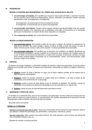 3
III. PERSONAJES
SEGÚN LA FUNCIÓN QUE DESEMPEÑAN Y EL TIEMPO QUE OCUPAN EN EL RELATO:
 Los personajes principales: Son aquellos que ocupan la mayor parte del relato y conducen la acción,
los que permiten que la historia se desencadene, avance, retroceda o se estanque. Pueden reducirse
básicamente a dos: el protagonista y el antagonista.
El protagonista: es el personaje en torno al cual gira la acción.
El antagonista: es el personaje que se opone al protagonista.
 Los personajes secundarios: Ocupan menos espacio narrativo que los principales a los que ayudan
a caracterizar gracias a las relaciones que se establecen entre ellos. El secundario es un personaje
plano que no evoluciona. La mayoría de las veces responde a un arquetipo.
 Los comparsas (o extras): Son meros elementos presenciales.
SEGÚN LA CARACTERIZACIÓN:
 Los personajes planos: Son creados a partir de una idea o cualidad. Su carácter no evoluciona a lo
largo de la narración. Son seres simples y típicos: el héroe, la bella, el tonto del pueblo, el malo, el
celoso. El lector ya los conoce y sabe cómo actuarán: no tienen posibilidad de sorprenderle.
 Los personajes redondos: Son aquellos que no encarnan una cualidad o un defecto. Se definen por
su profundidad psicológica y porque muestran en el transcurso de la narración las múltiples caras de
su ser. El lector no los conoce de antemano y no sabe cómo actuarán. Evolucionan, cambian a lo largo
de la novela, pudiendo llegar a sorprender con su comportamiento. Tienen, como las personas, cosas
buenas y cosas no tan buenas.
IV. ESPACIO
El espacio es el lugar imaginario o real donde suceden los hechos y actúan los personajes. El recurso básico
utilizado por el narrador para "pintar" el espacio es la descripción, ésta puede ser objetiva o subjetiva, dinámica o
estática.
 Objetiva cuando se limita a describir un lugar con el mayor realismo posible, de tal manera que lo
descrito parezca una fotografía.
 Subjetiva cuando el narrador transmite su propia visión de lo descrito, o se hace a través de las
impresiones y los sentimientos de un personaje.
 Dinámica cuando el punto de vista desde el que se describe se desplaza. Por ejemplo, cuando un
personaje va enumerando los elementos del paisaje que se le presentan en un viaje en tren.
 Estática cuando el punto de vista del observador permanece inmóvil.
V. NARRADOR Y PUNTO DE VISTA
El narrador es un elemento más, como lo son la historia o los personajes. Ha sido creado por el autor para que
lleve a cabo la misión de contar la historia. La caracterización del narrador dependerá de la información de que
disponga para contar la historia y del punto de vista que adopte.
Se puede narrar una historia:
DESDE LA 3ª PERSONA
Narrador omnisciente (que todo lo sabe): Aquel cuyo conocimiento de los hechos es total y absoluto. Sabe lo
que piensan y sienten los personajes: sus sentimientos, sensaciones, intenciones, planes.
Narrador observador: Sólo cuenta lo que puede observar. De modo parecido a como lo hace una cámara de
cine, el narrador muestra lo que ve.
Ejemplo de narrador en tercera persona:
 
