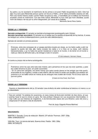 4
DESDE LA 1 ª PERSONA
Narrador protagonista: El narrador es también el protagonista (autobiografía real o ficticia).
Narrador personaje secundario: El narrador es un testigo que ha asistido al desarrollo de los hechos. A veces,
los testigos son varios (multiperspectivismo, punto de vista caleidoscópico).
Ejemplo de narrador en primera persona:
Si cuenta su propia vida se llama autobiografía.
DESDE LA 2 ª PERSONA
Supone un desdoblamiento del yo. El narrador crea el efecto de estar contándose la historia a sí mismo o a un
yo desdoblado.
BIBLIOGRAFÍA:
MARTÍN V, Gonzalo. Curso de redacción. Madrid: 23ª edición Thomson. 2007. 539p.
ISBN: 9788428325707
VAN Dijk, Teun. La ciencia del texto. Buenos Aires: Paidós. 1983. 309p.
ISBN: 8475092276
Su padre y su tío acordaron el matrimonio de los primos si el joven Pablo recuperaba la visión. Esto fue
algo muy duro para Marianela porque quería con locura a Pablo, y él le había prometido casarse con ella.
Pero esa bonita historia acabó cuando Pablo recupera la vista, y maravillado por la belleza de Florentina
acuerdan unirse en matrimonio. Con esa triste noticia, Marianela no tuvo más que morir desolada, quizás
morir de tristeza o tal vez por su amor desgraciado, por causa de su fealdad.
Marianella, Benito Pérez Galdós
Entonces, entre dos compases de un pasaje pianístico tocado por oboes, se me había vuelto a abrir de
repente la puerta del más allá, había cruzado los cielos y vi a Dios en su tarea, sufrí dolores
bienaventurados, y ya no había de oponer resistencia a nada en el mundo, ni de temer en el mundo a
nada ya, había de afirmarlo todo y de entregar a todo mi corazón.
El lobo estepario, Hermann Hesse
Podríamos cerrar los ojos ante toda esta miseria, pero pensamos en los que nos eran queridos, y para
los cuales tememos lo peor, sin poder socorrerlos.
En mi cama bien abrigada, me siento menos que nada cuando pienso en las amigas que más quería,
arrancadas de sus hogares y caídas a este infierno. Me da miedo el cavilar que aquellos que estaban tan
próximos a mí se hallen ahora en manos de los verdugos más crueles del mundo. Por la única razón de
que son judíos.
El diario de Ana Frank, Ana Frank
Que por caridad. Ya estabas de vacaciones, en esos meses de lluvia pero también de días claros, en que
podrías hacer lo que te viniera en gana. No más profesor Vásquez con sus ecuaciones interminables, ni
viejo Calle con sus historias de megaterios, ni de tremebundas clases del cura Wharton, autor del único y
vergonzoso 07 de toda tu vida de estudiante.
País de Jauja, Edgardo Rivera Martínez
 