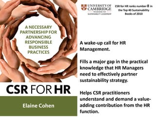 CSR for HR ranks number 8 in
                   the Top 40 Sustainability
                         Books of 2010




A wake-up call for HR
Management.

Fills a major gap in the practical
knowledge that HR Managers
need to effectively partner
sustainability strategy.

Helps CSR practitioners
understand and demand a value-
adding contribution from the HR
function.
 