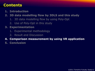 Contents
1. Introduction
2. 3D data modelling flow by 3DLS and this study
   1. 3D data modelling flow by using Poly-Opt
   2. Use of Poly-Opt in this study
3. Experimentation
   1. Experimental methodology
   2. Result and Discussion
4. Comparison measurement by using VR application
5. Conclusion




                                        ©2011 Tomohiro Fukuda, Osaka-U
 