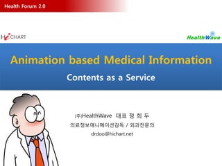 Health Forum 2.0




  Animation based Medical Information
                   Contents as a Service



                    (주)HealthWave   대표 정 희 두
                   의료정보애니메이션감독 / 외과전문의
                         drdoo@hichart.net
 