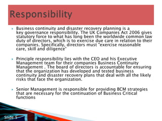 Business continuity and disaster recovery planning is a key governance responsibility. The UK Companies Act 2006 gives statutory force to what has long been the worldwide common law duty of directors, which is to exercise due care in relation to their companies. Specifically, directors must "exercise reasonable care, skill and diligence“  Principle responsibility lies with the CEO and his Executive Management team for their companies Business Continuity Management . The board of directors is accountable for ensuring that the organization has developed and tested business continuity and disaster recovery plans that deal with all the likely risks that face the organization.  Senior Management is responsible for providing BCM strategies that are necessary for the continuation of Business Critical functionsResponsibilitySlide 5